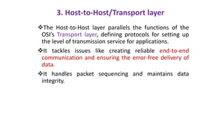 3. Host-to-Host/Transport layer
The Host-to-Host layer parallels the functions of the
OSI’s Transport layer, defining protocols for setting up
the level of transmission service for applications.
It tackles issues like creating reliable end-to-end
communication and ensuring the error-free delivery of
data.
It handles packet sequencing and maintains data
integrity.
 
