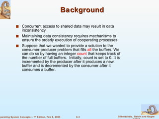 Background Concurrent access to shared data may result in data inconsistency Maintaining data consistency requires mechanisms to ensure the orderly execution of cooperating processes Suppose that we wanted to provide a solution to the consumer-producer problem that fills  all  the buffers. We can do so by having an integer  count  that keeps track of the number of full buffers.  Initially, count is set to 0. It is incremented by the producer after it produces a new buffer and is decremented by the consumer after it consumes a buffer. 