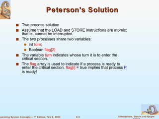 Peterson’s Solution Two process solution Assume that the LOAD and STORE instructions are atomic; that is, cannot be interrupted. The two processes share two variables: int  turn ;  Boolean  flag[2] The variable  turn  indicates whose turn it is to enter the critical section.  The  flag  array is used to indicate if a process is ready to enter the critical section.  flag[i]  = true implies that process  P i  is ready! 