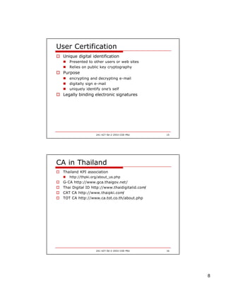 8
241-427-SV-2-2553-COE-PSU 15
User Certification
o Unique digital identification
n Presented to other users or web sites
n Relies on public key cryptography
o Purpose
n encrypting and decrypting e-mail
n digitally sign e-mail
n uniquely identify one’s self
o Legally binding electronic signatures
241-427-SV-2-2553-COE-PSU 16
CA in Thailand
o Thailand KPI association
n http://thpki.org/about_us.php
o G-CA http://www.gca.thaigov.net/
o Thai Digital ID http://www.thaidigitalid.com/
o CAT CA http://www.thaipki.com/
o TOT CA http://www.ca.tot.co.th/about.php
 