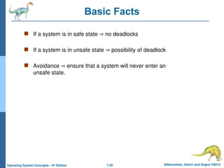 7.20 Silberschatz, Galvin and Gagne ©2013
Operating System Concepts – 9th
Edition
Basic Facts
 If a system is in safe state  no deadlocks
 If a system is in unsafe state  possibility of deadlock
 Avoidance  ensure that a system will never enter an
unsafe state.
 