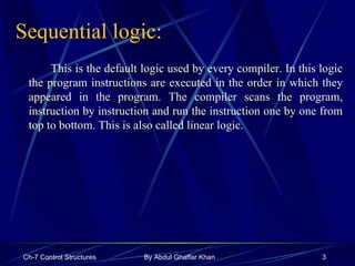 Sequential logic: This is the default logic used by every compiler. In this logic the program instructions are executed in the order in which they appeared in the program. The compiler scans the program, instruction by instruction and run the instruction one by one from top to bottom. This is also called linear logic.  