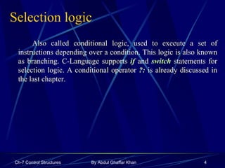 Selection logic Also called conditional logic, used to execute a set of instructions depending over a condition. This logic is also known as branching. C-Language supports  if   and  switch  statements for selection logic. A conditional operator  ?:   is already discussed in the last chapter. 