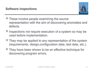 Chapter 8 Software Testing 12
Software inspections
 These involve people examining the source
representation with the aim of discovering anomalies and
defects.
 Inspections not require execution of a system so may be
used before implementation.
 They may be applied to any representation of the system
(requirements, design,configuration data, test data, etc.).
 They have been shown to be an effective technique for
discovering program errors.
30/10/2024
 