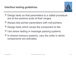 Chapter 8 Software Testing 36
Interface testing guidelines
 Design tests so that parameters to a called procedure
are at the extreme ends of their ranges.
 Always test pointer parameters with null pointers.
 Design tests which cause the component to fail.
 Use stress testing in message passing systems.
 In shared memory systems, vary the order in which
components are activated.
30/10/2024
 
