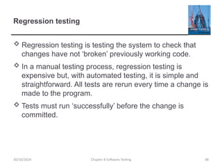 Chapter 8 Software Testing 48
Regression testing
 Regression testing is testing the system to check that
changes have not ‘broken’ previously working code.
 In a manual testing process, regression testing is
expensive but, with automated testing, it is simple and
straightforward. All tests are rerun every time a change is
made to the program.
 Tests must run ‘successfully’ before the change is
committed.
30/10/2024
 