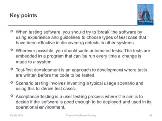Chapter 8 Software Testing 64
Key points
 When testing software, you should try to ‘break’ the software by
using experience and guidelines to choose types of test case that
have been effective in discovering defects in other systems.
 Wherever possible, you should write automated tests. The tests are
embedded in a program that can be run every time a change is
made to a system.
 Test-first development is an approach to development where tests
are written before the code to be tested.
 Scenario testing involves inventing a typical usage scenario and
using this to derive test cases.
 Acceptance testing is a user testing process where the aim is to
decide if the software is good enough to be deployed and used in its
operational environment.
30/10/2024
 