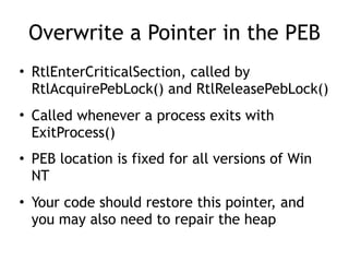 Overwrite a Pointer in the PEB
• RtlEnterCriticalSection, called by
RtlAcquirePebLock() and RtlReleasePebLock()
• Called whenever a process exits with
ExitProcess()
• PEB location is fixed for all versions of Win
NT
• Your code should restore this pointer, and
you may also need to repair the heap
 