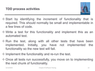 TDD process activities
 Start by identifying the increment of functionality that is
required. This should normally be small and implementable in
a few lines of code.
 Write a test for this functionality and implement this as an
automated test.
 Run the test, along with all other tests that have been
implemented. Initially, you have not implemented the
functionality so the new test will fail.
 Implement the functionality and re-run the test.
 Once all tests run successfully, you move on to implementing
the next chunk of functionality.
Chapter 8 Software Testing 13
3/13/2024
 