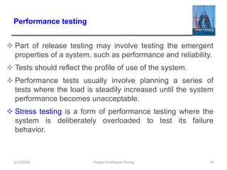 Performance testing
 Part of release testing may involve testing the emergent
properties of a system, such as performance and reliability.
 Tests should reflect the profile of use of the system.
 Performance tests usually involve planning a series of
tests where the load is steadily increased until the system
performance becomes unacceptable.
 Stress testing is a form of performance testing where the
system is deliberately overloaded to test its failure
behavior.
Chapter 8 Software Testing 24
3/13/2024
 