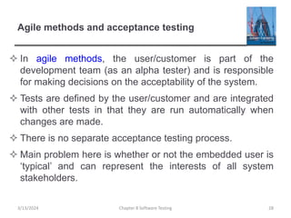 Agile methods and acceptance testing
 In agile methods, the user/customer is part of the
development team (as an alpha tester) and is responsible
for making decisions on the acceptability of the system.
 Tests are defined by the user/customer and are integrated
with other tests in that they are run automatically when
changes are made.
 There is no separate acceptance testing process.
 Main problem here is whether or not the embedded user is
‘typical’ and can represent the interests of all system
stakeholders.
Chapter 8 Software Testing 28
3/13/2024
 