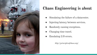 Chaos Engineering is about
● Simulating the failure of a datacenter.
● Injecting latency between services.
● Randomly causing exceptions.
● Changing time travel.
● Emulating I/O errors.
http://principlesofchaos.org/
 