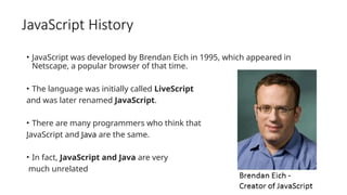 JavaScript History
• JavaScript was developed by Brendan Eich in 1995, which appeared in
Netscape, a popular browser of that time.
• The language was initially called LiveScript
and was later renamed JavaScript.
• There are many programmers who think that
JavaScript and Java are the same.
• In fact, JavaScript and Java are very
much unrelated
 