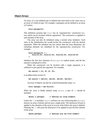 Object Arrays
An array of a user-defined type is defined and used much in the same way as
an array of a built-in type. For example, a pentagon can be defined as an array
of 5 points:
Point pentagon[5];
This definition assumes that Point has an ‘argument-less’ constructor (i.e.,
one which can be invoked without arguments). The constructor is applied to
each element of the array.
The array can also be initialized using a normal array initializer. Each
entry in the initialization list would invoke the constructor with the desired
arguments. When the initializer has less entries than the array dimension, the
remaining elements are initialized by the argument-less constructor. For
example,
Point pentagon[5] = {
Point(10,20), Point(10,30), Point(20,30), Point(30,20)
};
initializes the first four elements of pentagon to explicit points, and the last
element is initialized to (0,0).
When the constructor can be invoked with a single argument, it is
sufficient to just specify the argument. For example,
Set sets[4] = {10, 20, 20, 30};
is an abbreviated version of:
Set sets[4] = {Set(10), Set(20), Set(20), Set(30)};
An array of objects can also be created dynamically using new:
Point *petagon = new Point[5];
When the array is finally deleted using delete, a pair of [] should be
included:
delete [] pentagon; // destroys all array elements
Unless the [] is included, delete will have no way of knowing that pentagon
denotes an array of points and not just a single point. The destructor (if any) is
applied to the elements of the array in reverse order before the array is deleted.
Omitting the [] will cause the destructor to be applied to just the first element
of the array:
delete pentagon; // destroys only the first element!
 