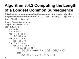 Algorithm 8.4.2 Computing the Length of a Longest Common Subsequence This dynamic-programming algorithm computes the length  c [ i ][ j ] of a longest common subsequence of  a [1], ... , a[ i ]  and  b [1], ... ,  b [ j ]  for  i  = 0, ... ,  m  and  j  = 0, ... ,  n . Input Parameters:  a , b Output Parameters:  c LCS ( a , b , c ) { m  =  a . last n  =  b . last for  i  = 0 to  m c [ i ][0] = 0 for  j  = 1 to  n c[0][ j ] = 0 for  i  = 1 to  m for  j  = 1 to  n if ( a [ i ] !=  b [ j ]) c [ i ][ j ] =  max ( c [ i  - 1][ j ], c [ i ][ j  - 1]) else c [ i ][ j ] = 1 +  c [ i  - 1][ j  - 1] } 