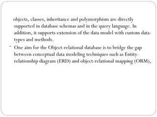 objects, classes, inheritance and polymorphism are directly
supported in database schemas and in the query language. In
addition, it supports extension of the data model with custom data-
types and methods.
• One aim for the Object-relational database is to bridge the gap
between conceptual data modeling techniques such as Entity-
relationship diagram (ERD) and object-relational mapping (ORM),
 
