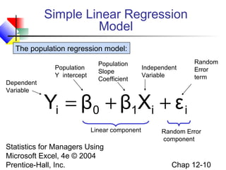 Simple Linear Regression
Model
The population regression model:
Population
Y intercept
Dependent
Variable

Population
Slope
Coefficient

Independent
Variable

Random
Error
term

Yi = β0 + β1Xi + ε i
Linear component

Statistics for Managers Using
Microsoft Excel, 4e © 2004
Prentice-Hall, Inc.

Random Error
component

Chap 12-10

 