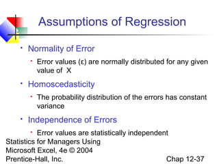 Assumptions of Regression


Normality of Error




Homoscedasticity




Error values (ε) are normally distributed for any given
value of X

The probability distribution of the errors has constant
variance

Independence of Errors

Error values are statistically independent
Statistics for Managers Using
Microsoft Excel, 4e © 2004
Chap 12-37
Prentice-Hall, Inc.


 