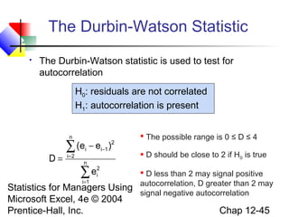 The Durbin-Watson Statistic


The Durbin-Watson statistic is used to test for
autocorrelation
H0: residuals are not correlated
H1: autocorrelation is present
n

D=

∑ (e − e
i= 2

i

i −1

)

2

n

ei2
∑
i=1

Statistics for Managers Using
Microsoft Excel, 4e © 2004
Prentice-Hall, Inc.

 The possible range is 0 ≤ D ≤ 4
 D should be close to 2 if H0 is true
 D less than 2 may signal positive
autocorrelation, D greater than 2 may
signal negative autocorrelation

Chap 12-45

 