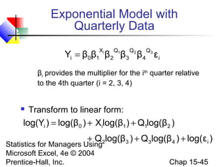 Exponential Model with
Quarterly Data
Xi
0 1

Q1

Q2

Q3

Yi = β β β 2 β3 β 4 ε i
βi provides the multiplier for the ith quarter relative
to the 4th quarter (i = 2, 3, 4)



Transform to linear form:

log(Yi ) = log(β0 ) + Xilog(β1 ) + Q1log(β2 )
+ Q 2log(β3 ) + Q3log(β 4 ) + log( ε i )

Statistics for Managers Using
Microsoft Excel, 4e © 2004
Prentice-Hall, Inc.

Chap 15-45

 