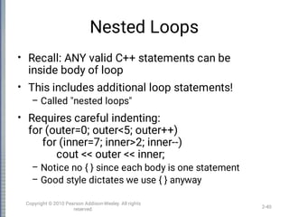 Nested Loops
•
•
–
•
–
–
Recall: ANY valid C++ statements can be
inside body of loop
This includes additional loop statements!
Called "nested loops"
Requires careful indenting:
for (outer=0; outer<5; outer++)
for (inner=7; inner>2; inner--)
cout << outer << inner;
Notice no { } since each body is one statement
Good style dictates we use { } anyway
2-40
Copyright © 2010 Pearson Addison-Wesley. All rights
reserved.
 
