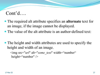 Cont’d….
 The required alt attribute specifies an alternate text for
an image, if the image cannot be displayed.
 The value of the alt attribute is an author-defined text:
 The height and width attributes are used to specify the
height and width of an image.
<img src="url" alt="some_text" width=“number“
height=“number" />
27
17-Mar-20
 