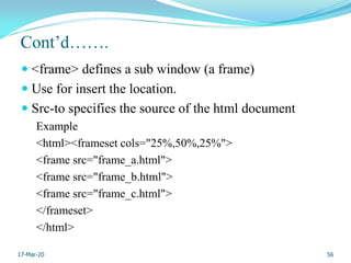 Cont’d…….
 <frame> defines a sub window (a frame)
 Use for insert the location.
 Src-to specifies the source of the html document
Example
<html><frameset cols="25%,50%,25%">
<frame src="frame_a.html">
<frame src="frame_b.html">
<frame src="frame_c.html">
</frameset>
</html>
56
17-Mar-20
 