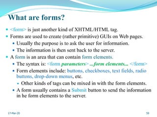What are forms?
 <form> is just another kind of XHTML/HTML tag.
 Forms are used to create (rather primitive) GUIs on Web pages.
 Usually the purpose is to ask the user for information.
 The information is then sent back to the server.
 A form is an area that can contain form elements.
 The syntax is: <form parameters> ...form elements... </form>
 Form elements include: buttons, checkboxes, text fields, radio
buttons, drop-down menus, etc.
 Other kinds of tags can be mixed in with the form elements.
 A form usually contains a Submit button to send the information
in he form elements to the server.
59
17-Mar-20
 