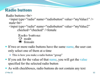 Radio buttons
Radio buttons:<br>
<input type="radio" name="radiobutton" value="myValue1" />
male<br>
<input type="radio" name="radiobutton" value="myValue2”
checked="checked" />female
 If two or more radio buttons have the same name, the user can
only select one of them at a time
 This is how you make a radio button “group”
 If you ask for the value of that name, you will get the value
specified for the selected radio button
 As with checkboxes, radio buttons do not contain any text
63
17-Mar-20
 