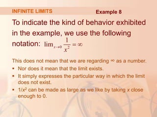 To indicate the kind of behavior exhibited
in the example, we use the following
notation:
This does not mean that we are regarding ∞ as a number.
 Nor does it mean that the limit exists.
 It simply expresses the particular way in which the limit
does not exist.
 1/x2 can be made as large as we like by taking x close
enough to 0.
0 2
1
limx
x
  
INFINITE LIMITS Example 8
 