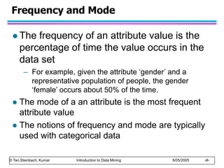 © Tan,Steinbach, Kumar Introduction to Data Mining 8/05/2005 ‹#›
Frequency and Mode
 The frequency of an attribute value is the
percentage of time the value occurs in the
data set
– For example, given the attribute ‘gender’ and a
representative population of people, the gender
‘female’ occurs about 50% of the time.
 The mode of a an attribute is the most frequent
attribute value
 The notions of frequency and mode are typically
used with categorical data
 