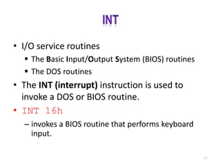• I/O service routines
 The Basic Input/Output System (BIOS) routines
 The DOS routines
• The INT (interrupt) instruction is used to
invoke a DOS or BIOS routine.
• INT 16h
– invokes a BIOS routine that performs keyboard
input.
11
 