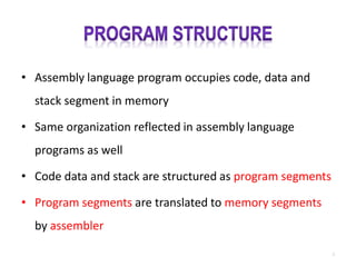 • Assembly language program occupies code, data and
stack segment in memory
• Same organization reflected in assembly language
programs as well
• Code data and stack are structured as program segments
• Program segments are translated to memory segments
by assembler
2
 