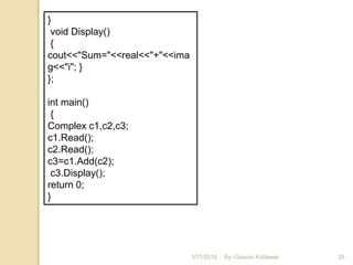 3/11/2016 29
}
void Display()
{
cout<<"Sum="<<real<<"+"<<ima
g<<"i"; }
};
int main()
{
Complex c1,c2,c3;
c1.Read();
c2.Read();
c3=c1.Add(c2);
c3.Display();
return 0;
}
By:-Gourav Kottawar
 