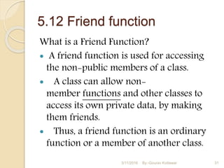 5.12 Friend function
What is a Friend Function?
 A friend function is used for accessing
the non-public members of a class.
 A class can allow non-
member functions and other classes to
access its own private data, by making
them friends.
 Thus, a friend function is an ordinary
function or a member of another class.
3/11/2016 31By:-Gourav Kottawar
 