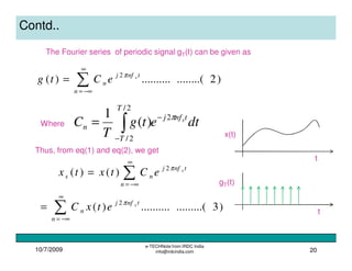 10/7/2009
e-TECHNote from IRDC India
info@irdcindia.com 20
Contd..
The Fourier series of periodic signal gT(t) can be given as
dtetg
T
C tnfj
T
T
n
sπ2
2/
2/
)(
1 −
−
∫=
)2........(..........)( 2
∑
∞
−∞=
=
n
tnfj
n
s
eCtg π
Where
gT(t)
x(t)
t
t
Thus, from eq(1) and eq(2), we get
∑
∞
−∞=
=
n
tnfj
ns
s
eCtxtx π2
)()(
)3.........(..........)( 2
∑
∞
−∞=
=
n
tnfj
n
s
etxC π
 