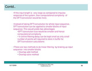 10/7/2009
e-TECHNote from IRDC India
info@irdcindia.com 86
Contd..
•Instead of taking DFT/convolution for whole input sequence,
DFT/convolution can be applied to smaller blocks of input
sequence. This would yields two advantages
•DFT/convolution size would be smaller and hence
computational complexity
• In online filtering delay can be kept small as only small
number of points will required to store in buffer for
DFT/convolution calculations
•If the input length is very large as compared to impulse
response of the system, then computational complexity of
the DFT/convolution would be more.
•There are two methods to do linear filtering by braking up input
sequence into smaller blocks
• Overlap add method
• Overlap save method
 