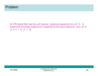 10/7/2009
e-TECHNote from IRDC India
info@irdcindia.com 94
Problem
An FIR digital filter has the unit impulse response sequence h(n)={ 2 2 1}.
Determine the output sequence in response to the input sequence x(n)= {3 0
-2 0 2 1 0 -2 -1 0}
 