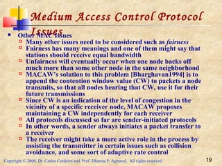 Copyright © 2006, Dr. Carlos Cordeiro and Prof. Dharma P. Agrawal, All rights reserved. 19
Medium Access Control Protocol
Issues Other MAC Issues
 Many other issues need to be considered such as fairness
 Fairness has many meanings and one of them might say that
stations should receive equal bandwidth
 Unfairness will eventually occur when one node backs off
much more than some other node in the same neighborhood
 MACAW’s solution to this problem [Bharghavan1994] is to
append the contention window value (CW) to packets a node
transmits, so that all nodes hearing that CW, use it for their
future transmissions
 Since CW is an indication of the level of congestion in the
vicinity of a specific receiver node, MACAW proposes
maintaining a CW independently for each receiver
 All protocols discussed so far are sender-initiated protocols
 In other words, a sender always initiates a packet transfer to
a receiver
 The receiver might take a more active role in the process by
assisting the transmitter in certain issues such as collision
avoidance, and some sort of adaptive rate control
 
