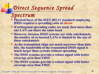 Copyright © 2006, Dr. Carlos Cordeiro and Prof. Dharma P. Agrawal, All rights reserved. 9
Direct Sequence Spread
Spectrum
 Physical layer of the IEEE 802.11 standard employing
DSSS requires a spreading ratio of eleven
 If orthogonal spreading codes are used, then more than
one LAN can share the same band
 However, because DSSS systems use wide subchannels,
the number of co-located LANs is limited by the size of
those subchannels
 As the transmitted chips are much narrower than data
bits, the bandwidth of the transmitted DSSS signal is
much larger than systems without spreading
 The DSSS systems provide a robust signal with better
coverage area than FHSS
 The DSSS systems provide a robust signal with better
coverage area than FHSS
 