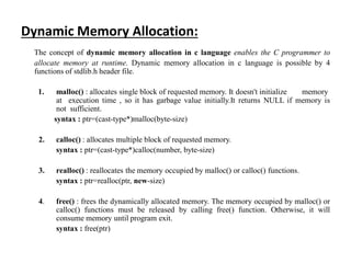 Dynamic Memory Allocation:
The concept of dynamic memory allocation in c language enables the C programmer to
allocate memory at runtime. Dynamic memory allocation in c language is possible by 4
functions of stdlib.h header file.
1. malloc() : allocates single block of requested memory. It doesn't initialize memory
at execution time , so it has garbage value initially.It returns NULL if memory is
not sufficient.
syntax : ptr=(cast-type*)malloc(byte-size)
2. calloc() : allocates multiple block of requested memory.
syntax : ptr=(cast-type*)calloc(number, byte-size)
3. realloc() : reallocates the memory occupied by malloc() or calloc() functions.
syntax : ptr=realloc(ptr, new-size)
4. free() : frees the dynamically allocated memory. The memory occupied by malloc() or
calloc() functions must be released by calling free() function. Otherwise, it will
consume memory until program exit.
syntax : free(ptr)
 