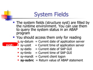 System Fields The system fields (structure syst) are filled by the runtime environment. You can use them to query the system status in an ABAP program You should access them only for reading sy-datum  = Current date of application server sy-uzeit  = Current time of application server sy-datlo  = Current date of SAP GUI sy-timlo  = Current time of SAP GUI sy-mandt  = Current client logon sy-subrc   = Return value of ABAP statement  syst-datum 