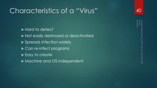 Characteristics of a “Virus”
 Hard to detect
 Not easily destroyed or deactivated
 Spreads infection widely
 Can re-infect programs
 Easy to create
 Machine and OS independent
40
 
