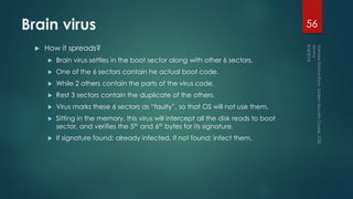 Brain virus
 How it spreads?
 Brain virus settles in the boot sector along with other 6 sectors.
 One of the 6 sectors contain he actual boot code.
 While 2 others contain the parts of the virus code.
 Rest 3 sectors contain the duplicate of the others.
 Virus marks these 6 sectors as “faulty”, so that OS will not use them.
 Sitting in the memory, this virus will intercept all the disk reads to boot
sector, and verifies the 5th and 6th bytes for its signature.
 If signature found: already infected, if not found: infect them.
56
 