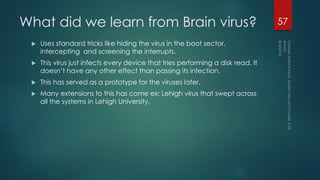 What did we learn from Brain virus?
 Uses standard tricks like hiding the virus in the boot sector,
intercepting and screening the interrupts.
 This virus just infects every device that tries performing a disk read. It
doesn’t have any other effect than passing its infection.
 This has served as a prototype for the viruses later.
 Many extensions to this has come ex: Lehigh virus that swept across
all the systems in Lehigh University.
57
 