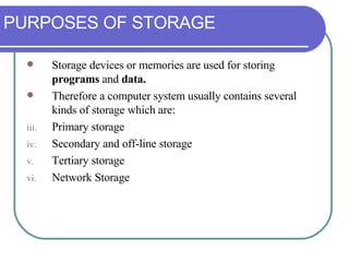 PURPOSES OF STORAGE Storage devices or memories are used for storing  programs  and  data.  Therefore a computer system usually contains several kinds of storage which are: Primary storage Secondary and off-line storage Tertiary storage Network Storage 