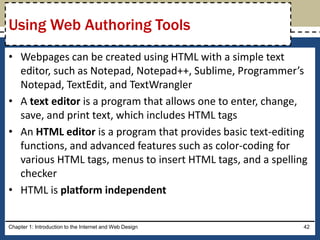 • Webpages can be created using HTML with a simple text
editor, such as Notepad, Notepad++, Sublime, Programmer’s
Notepad, TextEdit, and TextWrangler
• A text editor is a program that allows one to enter, change,
save, and print text, which includes HTML tags
• An HTML editor is a program that provides basic text-editing
functions, and advanced features such as color-coding for
various HTML tags, menus to insert HTML tags, and a spelling
checker
• HTML is platform independent
Chapter 1: Introduction to the Internet and Web Design 42
Using Web Authoring Tools
 