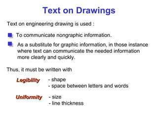 Text on Drawings
Text on engineering drawing is used :
To communicate nongraphic information.
As a substitute for graphic information, in those instance
where text can communicate the needed information
more clearly and quickly.
UniformityUniformity - size
- line thickness
LegibilityLegibility - shape
- space between letters and words
Thus, it must be written with
 