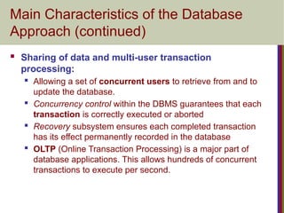 Main Characteristics of the Database
Approach (continued)
 Sharing of data and multi-user transaction
processing:
 Allowing a set of concurrent users to retrieve from and to
update the database.
 Concurrency control within the DBMS guarantees that each
transaction is correctly executed or aborted
 Recovery subsystem ensures each completed transaction
has its effect permanently recorded in the database
 OLTP (Online Transaction Processing) is a major part of
database applications. This allows hundreds of concurrent
transactions to execute per second.
 
