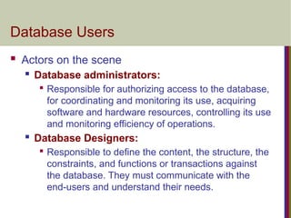 Database Users
 Actors on the scene
 Database administrators:

Responsible for authorizing access to the database,
for coordinating and monitoring its use, acquiring
software and hardware resources, controlling its use
and monitoring efficiency of operations.
 Database Designers:

Responsible to define the content, the structure, the
constraints, and functions or transactions against
the database. They must communicate with the
end-users and understand their needs.
 